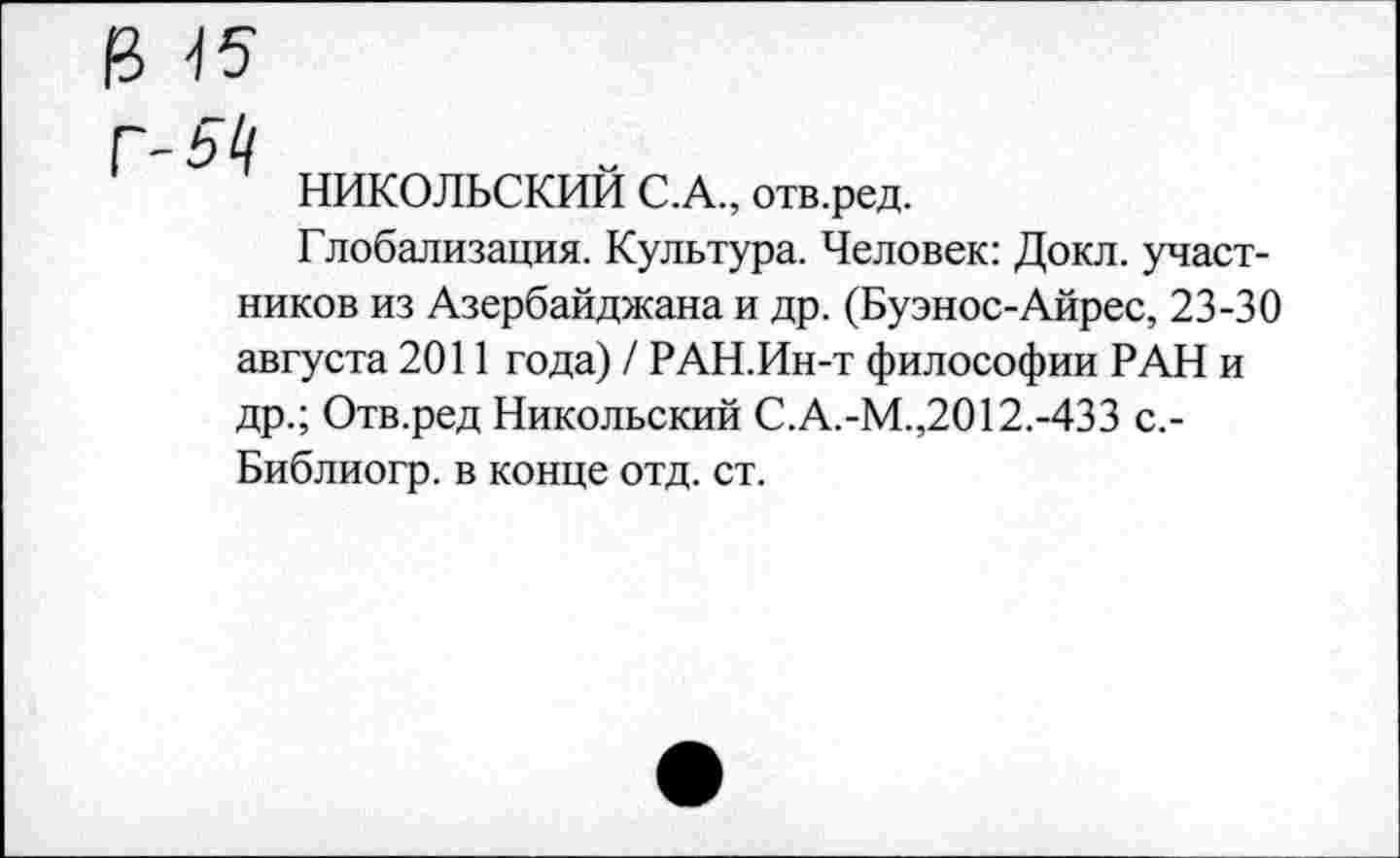 ﻿Ц 15
Г-511
НИКОЛЬСКИЙ С.А., отв.ред.
Глобализация. Культура. Человек: Докл. участников из Азербайджана и др. (Буэнос-Айрес, 23-30 августа 2011 года) / РАН.Ин-т философии РАН и др.; Отв.ред Никольский С.А.-М.,2012.-433 с.-Библиогр. в конце отд. ст.